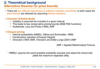 M. Bianchetti - Prudent Valuation – Global Derivatives – Budapest, 10 May 2016 p. 22
2: Theoretical background
Alternative theories for price bounds
 There are two different approaches to address valuation uncertainty. In both cases the
price bounds are obtained by assuming interval valuation.
 Uncertain Volatility Model
 Volatility is assumed be included in a given interval
 This leads to two conservative pricing bounds (BSB PDE functions)
 Avellaneda, Levy and Paràs (1996), AMF
 Choquet pricing
 Interval probabilities (MMEU, Gilboa and Schmeidler, 1989)
 Conservative valuation (Choquet integral)
 Cherubini (1997) AMF, Cherubini and Della Lunga (2001) AMF
AMF = Applied Mathematical Finance
 MMEU: assume the worst possible probability scenario and select the choice that
yields the maximum expected utility.
 