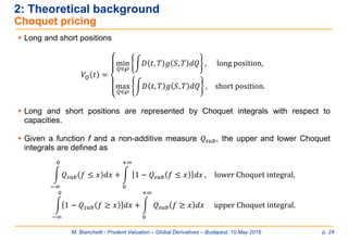 M. Bianchetti - Prudent Valuation – Global Derivatives – Budapest, 10 May 2016 p. 24
2: Theoretical background
Choquet pricing
 Long and short positions
 Long and short positions are represented by Choquet integrals with respect to
capacities.
 Given a function f and a non-additive measure 𝑄𝑠𝑢𝑏, the upper and lower Choquet
integrals are defined as
𝑉𝑄 𝑡 =
min
𝑄∈℘
න𝐷 𝑡, 𝑇 𝑔 𝑆, 𝑇 𝑑𝑄 , long position,
max
𝑄∈℘
න𝐷 𝑡, 𝑇 𝑔 𝑆, 𝑇 𝑑𝑄 , short position.
න
−∞
0
𝑄𝑠𝑢𝑏 𝑓 ≤ 𝑥 𝑑𝑥 + න
0
+∞
1 − 𝑄𝑠𝑢𝑏 𝑓 ≤ 𝑥 𝑑𝑥 , lower Choquet integral,
න
−∞
0
1 − 𝑄𝑠𝑢𝑏 𝑓 ≥ 𝑥 𝑑𝑥 + න
0
+∞
𝑄𝑠𝑢𝑏 𝑓 ≥ 𝑥 𝑑𝑥 upper Choquet integral.
 
