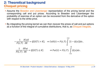 M. Bianchetti - Prudent Valuation – Global Derivatives – Budapest, 10 May 2016 p. 25
2: Theoretical background
Choquet pricing
 Assume the Breeden and Litzenberger representation of the pricing kernel and the
corresponding call and put prices. According to Breeden and Litzenberger the
probability of exercise of an option can be recovered from the derivative of the option
with respect to the strike price.
 By integrating the pricing kernel we can then recover the prices of call and put options
as a function of the integral of cumulative distributions, that is, as Choquet integrals,
−
1
𝑃 𝑡, 𝑇
𝜕𝐶𝑎𝑙𝑙
𝜕𝐾
= 𝑄 𝑆 𝑇 > 𝐾 , ⇒ 𝐶𝑎𝑙𝑙 𝑡 = 𝑃(𝑡, 𝑇) න
𝐾
+∞
)1 − 𝑄(𝑥 𝑑𝑥 ,
1
𝑃 𝑡, 𝑇
𝜕𝑃𝑢𝑡
𝜕𝐾
= 𝑄 𝑆 𝑇 ≤ 𝐾 ⇒ 𝑃𝑢𝑡 𝑡 = 𝑃(𝑡, 𝑇) න
−∞
𝐾
𝑄(𝑥)𝑑𝑥 .
 