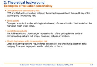 M. Bianchetti - Prudent Valuation – Global Derivatives – Budapest, 10 May 2016 p. 26
2: Theoretical background
Examples of valuation uncertainty
 Derivatives with counterparty risk
CVA and DVA with correlation between the underlying asset and the credit risk of the
counterparty (wrong way risk)
 Toxic assets
Example: a senior tranche, with high attachment, of a securitization deal traded on the
market at much lower value.
 Correlation products
that is Breeden and Litzenberger representation of the pricing kernel and the
corresponding call and put prices. Example: options on baskets.
 Illiquid derivatives with concentration risk
Large derivative positions require large positions of the underlying asset for delta
hedging. Example: large plain vanilla calls/puts on funds.
 