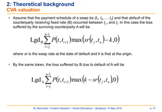 M. Bianchetti - Prudent Valuation – Global Derivatives – Budapest, 10 May 2016 p. 27
2: Theoretical background
CVA valuation
 Assume that the payment schedule of a swap be {t1, t2,…, tn} and that default of the
counterparty receiving fixed rate (B) occurred between tj-1 and tj. In this case the loss
suffered by the surviving counterparty A will be
where sr is the swap rate at the date of default and k is that at the origin.
 By the same token, the loss suffered by B due to default of A will be
    
 
1-n
ji
1A 0,,max,Lgd nji ttsrkttP
    
 
1-n
ji
1B 0,,max,Lgd kttsrttP nji
 