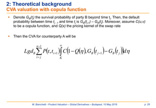 M. Bianchetti - Prudent Valuation – Global Derivatives – Budapest, 10 May 2016 p. 28
2: Theoretical background
CVA valuation with copula function
 Denote GB(tj) the survival probability of party B beyond time tj. Then, the default
probability between time tj - 1 and time tj is GB(tj-1) – GB(tj). Moreover, assume C(u,v)
to be a copula function, and Q(x) the pricing kernel of the swap rate
 Then the CVA for counterparty A will be
         



 
1
11 ,1,
n
ji K
jBjBiB dtGtGQCttPLgd 
 