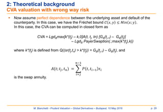 M. Bianchetti - Prudent Valuation – Global Derivatives – Budapest, 10 May 2016 p. 29
2: Theoretical background
CVA valuation with wrong way risk
 Now assume perfect dependence between the underlying asset and default of the
counterparty. In this case, we have the Fréchet bound 𝒞 𝑥, 𝑦 ≤ 𝑀𝑖𝑛 𝑥; 𝑦 .
In this case, the CVA can be computed in closed form as
CVA = LgdBmax[k*(tj) – k,0]A(t, tj, tn) [GB(tj-1) – GB(tj)]
– LgdB PayerSwaption(.;max(k*(tj),k))
where k*(tj) is defined from Q((sr(tj,tn) > k*(tj)) = GB(tj-1) – GB(tj), and
is the swap annuity.
𝐴(𝑡; 𝑡𝑗, 𝑡 𝑛) = ෍
𝑖=𝑗
𝑛−1
𝑃 𝑡, 𝑡𝑖−1 𝜏𝑖
 