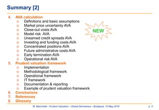 M. Bianchetti - Prudent Valuation – Global Derivatives – Budapest, 10 May 2016 p. 3
Summary [2]
4. AVA calculation
o Definitions and basic assumptions
o Market price uncertainty AVA
o Close-out costs AVA
o Model risk AVA
o Unearned credit spreads AVA
o Investing and funding costs AVA
o Concentrated positions AVA
o Future administrative costs AVA
o Early termination AVA
o Operational risk AVA
5. Prudent valuation framework
o Implementation
o Methodological framework
o Operational framework
o IT framework
o Documentation & reporting
o Example of prudent valuation framework
6. Conclusions
7. References
8. Glossary
NEW
 