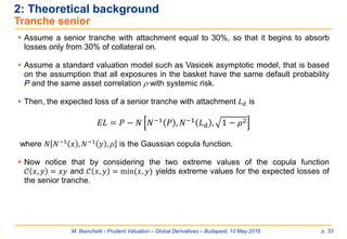 M. Bianchetti - Prudent Valuation – Global Derivatives – Budapest, 10 May 2016 p. 33
2: Theoretical background
Tranche senior
 Assume a senior tranche with attachment equal to 30%, so that it begins to absorb
losses only from 30% of collateral on.
 Assume a standard valuation model such as Vasicek asymptotic model, that is based
on the assumption that all exposures in the basket have the same default probability
P and the same asset correlation  with systemic risk.
 Then, the expected loss of a senior tranche with attachment 𝐿 𝑑 is
𝐸𝐿 = 𝑃 − 𝑁 𝑁−1 𝑃 , 𝑁−1 𝐿 𝑑 , 1 − 𝜌2
where 𝑁 𝑁−1
𝑥 , 𝑁−1
𝑦 , 𝜌 is the Gaussian copula function.
 Now notice that by considering the two extreme values of the copula function
𝒞 𝑥, 𝑦 = 𝑥𝑦 and 𝒞 𝑥, 𝑦 = min(𝑥, 𝑦) yields extreme values for the expected losses of
the senior tranche.
 