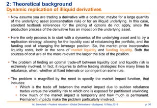 M. Bianchetti - Prudent Valuation – Global Derivatives – Budapest, 10 May 2016 p. 36
2: Theoretical background
Dynamic replication of illiquid derivatives
 Now assume you are trading a derivative with a costumer, maybe for a large quantity
of the underlying asset (concentration risk) or for an illiquid underlying. In this case,
standard textbook references for the pricing of options do not apply, since the
production process of the derivative has an impact on the underlying asset.
 Here the only process is to start with a dynamics of the underlying asset and to try a
replication strategy, allowing for the liquidity cost of rebalancing the portfolio, and the
funding cost of changing the leverage position. So, the market price incorporates
liquidity costs, both in the sens of market liquidity and funding liquidity. Both the
sources of cost are all the more relevant the larger the size of the position.
 The problem of finding an optimal trade-off between liquidity cost and liquidity risk is
extremely involved. In fact, it requires to define trading strategies: how many times to
rebalance, when, whether at fixed intervals or contingent on some rule.
 The problem is magnified by the need to specify the market impact function, that
includes:
 Which is the trade off between the market impact due to sudden rebalance
trades versus the volatility risk to which one is exposed for partitioned unwinding
 How much of the market impact is temporary and how much is permanent.
Permanent impacts make the problem particularly involved.
 