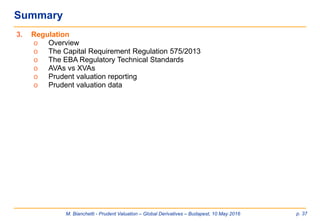M. Bianchetti - Prudent Valuation – Global Derivatives – Budapest, 10 May 2016 p. 37
Summary
3. Regulation
o Overview
o The Capital Requirement Regulation 575/2013
o The EBA Regulatory Technical Standards
o AVAs vs XVAs
o Prudent valuation reporting
o Prudent valuation data
 