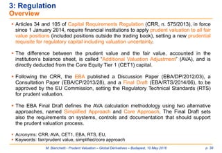 M. Bianchetti - Prudent Valuation – Global Derivatives – Budapest, 10 May 2016 p. 38
3: Regulation
Overview
 Articles 34 and 105 of Capital Requirements Regulation (CRR, n. 575/2013), in force
since 1 January 2014, require financial institutions to apply prudent valuation to all fair
value positions (included positions outside the trading book), setting a new prudential
requisite for regulatory capital including valuation uncertainty.
 The difference between the prudent value and the fair value, accounted in the
institution’s balance sheet, is called “Additional Valuation Adjustment” (AVA), and is
directly deducted from the Core Equity Tier 1 (CET1) capital.
 Following the CRR, the EBA published a Discussion Paper (EBA/DP/2012/03), a
Consultation Paper (EBA/CP/2013/28), and a Final Draft (EBA/RTS/2014/06), to be
approved by the EU Commission, setting the Regulatory Technical Standards (RTS)
for prudent valuation.
 The EBA Final Draft defines the AVA calculation methodology using two alternative
approaches, named Simplified Approach and Core Approach. The Final Draft sets
also the requirements on systems, controls and documentation that should support
the prudent valuation process.
 Acronyms: CRR, AVA, CET1, EBA, RTS, EU,
 Keywords: fair/prudent value, simplified/core approach
 