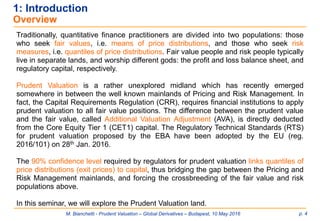 M. Bianchetti - Prudent Valuation – Global Derivatives – Budapest, 10 May 2016 p. 4
1: Introduction
Overview
Traditionally, quantitative finance practitioners are divided into two populations: those
who seek fair values, i.e. means of price distributions, and those who seek risk
measures, i.e. quantiles of price distributions. Fair value people and risk people typically
live in separate lands, and worship different gods: the profit and loss balance sheet, and
regulatory capital, respectively.
Prudent Valuation is a rather unexplored midland which has recently emerged
somewhere in between the well known mainlands of Pricing and Risk Management. In
fact, the Capital Requirements Regulation (CRR), requires financial institutions to apply
prudent valuation to all fair value positions. The difference between the prudent value
and the fair value, called Additional Valuation Adjustment (AVA), is directly deducted
from the Core Equity Tier 1 (CET1) capital. The Regulatory Technical Standards (RTS)
for prudent valuation proposed by the EBA have been adopted by the EU (reg.
2016/101) on 28th Jan. 2016.
The 90% confidence level required by regulators for prudent valuation links quantiles of
price distributions (exit prices) to capital, thus bridging the gap between the Pricing and
Risk Management mainlands, and forcing the crossbreeding of the fair value and risk
populations above.
In this seminar, we will explore the Prudent Valuation land.
 