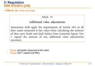 M. Bianchetti - Prudent Valuation – Global Derivatives – Budapest, 10 May 2016 p. 41
 CRR art. 34: scope and target
o Scope: all assets measured at fair value
o Target: CET1 capital (not P&L)
3: Regulation
CRR 575/2013 [3/8]
 