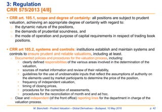 M. Bianchetti - Prudent Valuation – Global Derivatives – Budapest, 10 May 2016 p. 42
 CRR art. 105.1, scope and degree of certainty: all positions are subject to prudent
valuation, achieving an appropriate degree of certainty with regard to:
o the dynamic nature of the positions,
o the demands of prudential soundness, and
o the mode of operation and purpose of capital requirements in respect of trading book
positions.
 CRR art 105.2, systems and controls: institutions establish and maintain systems and
controls to ensure prudent and reliable valuations, including at least.
o Documented policies and procedures for the valuation process, including:
• clearly defined responsibilities of the various areas involved in the determination of the
valuation,
• sources of market information and review of their reliability,
• guidelines for the use of unobservable inputs that reflect the assumptions of authority on
the elements used by market participants to determine the price of the position,
• frequency of independent valuation,
• timing of closing prices,
• procedures for the correction of assessments,
• procedures for the reconciliation of month end and ad hoc.
o Clear and independent (of the front office) reporting lines for the department in charge of the
valuation process.
3: Regulation
CRR 575/2013 [4/8]
 