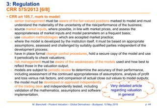 M. Bianchetti - Prudent Valuation – Global Derivatives – Budapest, 10 May 2016 p. 44
 CRR art 105.7, mark to model:
o senior management must be aware of the fair-valued positions marked to model and must
understand the materiality of the uncertainty of the risk/performance of the business;
o source market inputs, where possible, in line with market prices, and assess the
appropriateness of market inputs and model parameters on a frequent basis;
o use valuation methodologies which are accepted market practice;
o where the model is developed by the institution itself, it must be based on appropriate
assumptions, assessed and challenged by suitably qualified parties independent of the
development process;
o have in place formal change control procedures, hold a secure copy of the model and use
it periodically to check valuations;
o risk management must be aware of the weaknesses of the models used and how best to
reflect those in the valuation output;
o models are subject to periodic review to determine the accuracy of their performance,
including assessment of the continued appropriateness of assumptions, analysis of profit
and loss versus risk factors, and comparison of actual close out values to model outputs;
o the model must be developed or approved independently
of the trading desk and independently tested, including
validation of the mathematics, assumptions and software
implementation.
3: Regulation
CRR 575/2013 [6/8]
Very detailed article
regarding valuation
in general
 