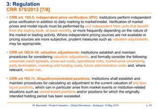 M. Bianchetti - Prudent Valuation – Global Derivatives – Budapest, 10 May 2016 p. 45
 CRR art. 105.8, independent price verification (IPV): institutions perform independent
price verification in addition to daily marking to market/model. Verification of market
prices and model inputs must be performed by unit independent from units that benefit
from the trading book, at least monthly, or more frequently depending on the nature of
the market or trading activity. Where independent pricing sources are not available or
pricing sources are more subjective, prudent measures such as valuation adjustments
may be appropriate.
 CRR art 105.9-10: valuation adjustments: institutions establish and maintain
procedures for considering valuation adjustments, and formally consider the following:
unearned credit spreads, close-out costs, operational risks, market price uncertainty,
early termination, investing and funding costs, future administrative costs and, where
relevant, model risk.
 CRR art 105.11, illiquid/concentrated positions: Institutions shall establish and
maintain procedures for calculating an adjustment to the current valuation of any less
liquid positions, which can in particular arise from market events or institution-related
situations such as concentrated positions and/or positions for which the originally
intended holding period has been exceeded.
3: Regulation
CRR 575/2013 [7/8]
 