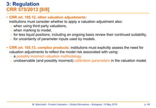M. Bianchetti - Prudent Valuation – Global Derivatives – Budapest, 10 May 2016 p. 46
 CRR art. 105.12, other valuation adjustments:
institutions must consider whether to apply a valuation adjustment also:
o when using third party valuations,
o when marking to model,
o for less liquid positions, including an ongoing basis review their continued suitability,
o for uncertainty of parameter inputs used by models.
 CRR art. 105.13, complex products: institutions must explicitly assess the need for
valuation adjustments to reflect the model risk associated with using:
o a possibly incorrect valuation methodology
o unobservable (and possibly incorrect) calibration parameters in the valuation model.
3: Regulation
CRR 575/2013 [8/8]
 
