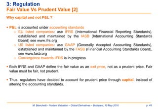 M. Bianchetti - Prudent Valuation – Global Derivatives – Budapest, 10 May 2016 p. 48
3: Regulation
Fair Value Vs Prudent Value [2]
Why capital and not P&L ?
 P&L is accounted under accounting standards
o EU listed companies: use IFRS (International Financial Reporting Standards),
established and maintained by the IASB (International Accounting Standards
Board) see www.ifrs.org
o US listed companies: use GAAP (Generally Accepted Accounting Standards),
established and maintained by the FASB (Financial Accounting Standards Board),
see www.fasb.org
o Convergence towards IFRS is in progress
 Both IFRS and GAAP define the fair value as an exit price, not as a prudent price. Fair
value must be fair, not prudent.
 Thus, regulators have decided to account for prudent price through capital, instead of
altering the accounting standards.
 