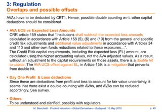 M. Bianchetti - Prudent Valuation – Global Derivatives – Budapest, 10 May 2016 p. 49
3: Regulation
Overlaps and possible offsets
AVAs have to be deducted by CET1. Hence, possible double counting w.r.t. other capital
deductions should be considered.
 AVA UCS vs Expected Loss Amounts
CRR article 159 states that “Institutions shall subtract the expected loss amounts
calculated in accordance with Article 158 (5), (6) and (10) from the general and specific
credit risk adjustments and additional value adjustments in accordance with Articles 34
and 110 and other own funds reductions related to these exposures…”.
The Credit Risk capital requirements, including the expected loss (EL) amount, are
calculated using the higher accounting values, not the AVA adjusted values. As a result,
without an adjustment to the capital requirements on those assets, there is a double hit
to capital. The AVA UCS offset against EL, in Article 159, is a mitigation that prevents
from double hit.
 Day One Profit & Loss deductions
Since these are deductions from profit and loss to account for fair value uncertainty, it
seems that there exist a double counting with AVAs, and AVAs can be reduced
accordingly. See survey.
 Others
To be understood and clarified, possibly with regulators.
 
