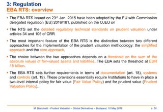 M. Bianchetti - Prudent Valuation – Global Derivatives – Budapest, 10 May 2016 p. 50
3: Regulation
EBA RTS: overview
 The EBA RTS issued on 23rd Jan. 2015 have been adopted by the EU with Commission
delegated regulation (EU) 2016/101, published on the OJEU on
 The RTS set the detailed regulatory technical standards on prudent valuation under
articles 34 and 105 of CRR
 The most important feature of the EBA RTS is the distinction between two different
approaches for the implementation of the prudent valuation methodology: the simplified
approach and the core approach.
 The choice between the two approaches depends on a threshold on the sum of the
absolute values of fair-valued assets and liabilities. The EBA sets the threshold at EUR
15 billion.
 The EBA RTS sets further requirements in terms of documentation (art. 18), systems
and controls (art. 19). These provisions essentially require Institutions to have in place a
two-level internal policy for fair value (Fair Value Policy) and for prudent value (Prudent
Valuation Policy).
 