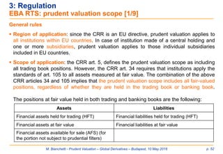M. Bianchetti - Prudent Valuation – Global Derivatives – Budapest, 10 May 2016 p. 52
3: Regulation
EBA RTS: prudent valuation scope [1/9]
General rules
 Region of application: since the CRR is an EU directive, prudent valuation applies to
all institutions within EU countries. In case of institution made of a central holding and
one or more subsidiaries, prudent valuation applies to those individual subsidiaries
included in EU countries.
 Scope of application: the CRR art. 5, defines the prudent valuation scope as including
all trading book positions. However, the CRR art. 34 requires that institutions apply the
standards of art. 105 to all assets measured at fair value. The combination of the above
CRR articles 34 and 105 implies that the prudent valuation scope includes all fair-valued
positions, regardless of whether they are held in the trading book or banking book.
The positions at fair value held in both trading and banking books are the following:
Assets Liabilities
Financial assets held for trading (HFT) Financial liabilities held for trading (HFT)
Financial assets at fair value Financial liabilities at fair value
Financial assets available for sale (AFS) (for
the portion not subject to prudential filters)
 