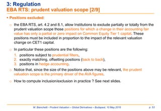 M. Bianchetti - Prudent Valuation – Global Derivatives – Budapest, 10 May 2016 p. 53
3: Regulation
EBA RTS: prudent valuation scope [2/9]
 Positions excluded:
o the EBA RTS, art. 4.2 and 8.1, allow Institutions to exclude partially or totally from the
prudent valuation scope those positions for which a change in their accounting fair
value has only a partial or zero impact on Common Equity Tier 1 capital. These
positions must be included in proportion to the impact of the relevant valuation
change on CET1 capital.
o In particular these positions are the following:
1. positions subject to prudential filters,
2. exactly matching, offsetting positions (back to back),
3. positions in hedge accounting.
o Notice that, since the size of the positions above may be relevant, the prudent
valuation scope is the primary driver of the AVA figures.
o How to compute inclusion/exclusion in practice ? See next slides.
 