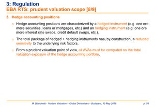M. Bianchetti - Prudent Valuation – Global Derivatives – Budapest, 10 May 2016 p. 59
3: Regulation
EBA RTS: prudent valuation scope [8/9]
3. Hedge accounting positions
o Hedge accounting positions are characterized by a hedged instrument (e.g. one ore
more securities, loans or mortgages, etc.) and an hedging instrument (e.g. one ore
more interest rate swaps, credit default swaps, etc.).
o The total package of hedged + hedging instruments has, by construction, a reduced
sensitivity to the underlying risk factors.
o From a prudent valuation point of view, all AVAs must be computed on the total
valuation exposure of the hedge accounting portfolio.
 