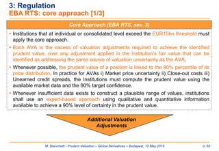 M. Bianchetti - Prudent Valuation – Global Derivatives – Budapest, 10 May 2016 p. 62
3: Regulation
EBA RTS: core approach [1/3]
Core Approach (EBA RTS, sec. 3)
 Institutions that at individual or consolidated level exceed the EUR15bn threshold must
apply the core approach.
 Each AVA is the excess of valuation adjustments required to achieve the identified
prudent value, over any adjustment applied in the institution’s fair value that can be
identified as addressing the same source of valuation uncertainty as the AVA.
 Whenever possible, the prudent value of a position is linked to the 90% percentile of its
price distribution. In practice for AVAs i) Market price uncertainty ii) Close-out costs iii)
Unearned credit spreads, the Institutions must compute the prudent value using the
available market data and the 90% target confidence.
 Whenever insufficient data exists to construct a plausible range of values, institutions
shall use an expert-based approach using qualitative and quantitative information
available to achieve a 90% level of certainty in the prudent value.
Additional Valuation
Adjustments
 