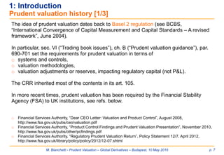 M. Bianchetti - Prudent Valuation – Global Derivatives – Budapest, 10 May 2016 p. 7
The idea of prudent valuation dates back to Basel 2 regulation (see BCBS,
“International Convergence of Capital Measurement and Capital Standards – A revised
framework”, June 2004).
In particular, sec. VI (“Trading book issues”), ch. B (“Prudent valuation guidance”), par.
690-701 set the requirements for prudent valuation in terms of
o systems and controls,
o valuation methodologies,
o valuation adjustments or reserves, impacting regulatory capital (not P&L).
The CRR inherited most of the contents in its art. 105.
In more recent times, prudent valuation has been required by the Financial Stability
Agency (FSA) to UK institutions, see refs. below.
o Financial Services Authority, “Dear CEO Letter: Valuation and Product Control”, August 2008,
http://www.fsa.gov.uk/pubs/ceo/valuation.pdf
o Financial Services Authority, “Product Control Findings and Prudent Valuation Presentation”, November 2010,
http://www.fsa.gov.uk/pubs/other/pcfindings.pdf
o Financial Services Authority, “Regulatory Prudent Valuation Return”, Policy Statement 12/7, April 2012,
http://www.fsa.gov.uk/library/policy/policy/2012/12-07.shtml
1: Introduction
Prudent valuation history [1/3]
 
