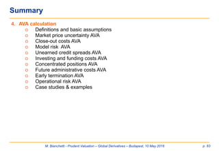 M. Bianchetti - Prudent Valuation – Global Derivatives – Budapest, 10 May 2016 p. 83
4. AVA calculation
o Definitions and basic assumptions
o Market price uncertainty AVA
o Close-out costs AVA
o Model risk AVA
o Unearned credit spreads AVA
o Investing and funding costs AVA
o Concentrated positions AVA
o Future administrative costs AVA
o Early termination AVA
o Operational risk AVA
o Case studies & examples
Summary
 