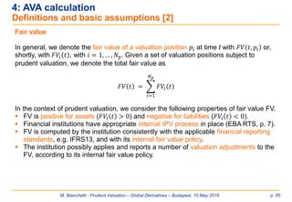 M. Bianchetti - Prudent Valuation – Global Derivatives – Budapest, 10 May 2016 p. 85
4: AVA calculation
Definitions and basic assumptions [2]
Fair value
In general, we denote the fair value of a valuation position 𝑝𝑖 at time t with 𝐹𝑉 𝑡, 𝑝𝑖 or,
shortly, with 𝐹𝑉𝑖 𝑡 , with 𝑖 = 1, … , 𝑁 𝑝. Given a set of valuation positions subject to
prudent valuation, we denote the total fair value as
𝐹𝑉 𝑡 = ෍
𝑖=1
𝑁 𝑝
𝐹𝑉𝑖 𝑡
In the context of prudent valuation, we consider the following properties of fair value FV.
 FV is positive for assets (𝐹𝑉𝑖 𝑡 > 0) and negative for liabilities (𝐹𝑉𝑖 𝑡 < 0).
 Financial institutions have appropriate internal IPV process in place (EBA RTS, p. 7).
 FV is computed by the institution consistently with the applicable financial reporting
standards, e.g. IFRS13, and with its internal fair value policy.
 The institution possibly applies and reports a number of valuation adjustments to the
FV, according to its internal fair value policy.
 