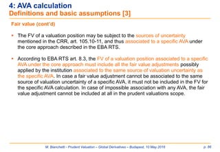 M. Bianchetti - Prudent Valuation – Global Derivatives – Budapest, 10 May 2016 p. 86
4: AVA calculation
Definitions and basic assumptions [3]
Fair value (cont’d)
 The FV of a valuation position may be subject to the sources of uncertainty
mentioned in the CRR, art. 105.10-11, and thus associated to a specific AVA under
the core approach described in the EBA RTS.
 According to EBA RTS art. 8.3, the FV of a valuation position associated to a specific
AVA under the core approach must include all the fair value adjustments possibly
applied by the institution associated to the same source of valuation uncertainty as
the specific AVA. In case a fair value adjustment cannot be associated to the same
source of valuation uncertainty of a specific AVA, it must not be included in the FV for
the specific AVA calculation. In case of impossible association with any AVA, the fair
value adjustment cannot be included at all in the prudent valuations scope.
 