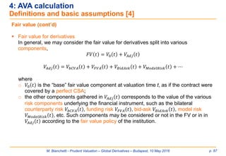 M. Bianchetti - Prudent Valuation – Global Derivatives – Budapest, 10 May 2016 p. 87
4: AVA calculation
Definitions and basic assumptions [4]
Fair value (cont’d)
 Fair value for derivatives
In general, we may consider the fair value for derivatives split into various
components,
𝐹𝑉 𝑡 = 𝑉0 𝑡 + 𝑉𝐴𝑑𝑗 𝑡
𝑉𝐴𝑑𝑗 𝑡 = 𝑉𝑏𝐶𝑉𝐴 𝑡 + 𝑉𝐹𝑉𝐴 𝑡 + 𝑉𝐵𝑖𝑑𝐴𝑠𝑘 𝑡 + 𝑉 𝑀𝑜𝑑𝑒𝑙𝑅𝑖𝑠𝑘 𝑡 + ⋯
where
o 𝑉0 𝑡 is the “base” fair value component at valuation time t, as if the contract were
covered by a perfect CSA;
o the other components gathered in 𝑉𝐴𝑑𝑗 𝑡 corresponds to the value of the various
risk components underlying the financial instrument, such as the bilateral
counterparty risk 𝑉𝑏𝐶𝑉𝐴 𝑡 , funding risk 𝑉𝐹𝑉𝐴 𝑡 , bid-ask 𝑉𝐵𝑖𝑑𝐴𝑠𝑘 𝑡 , model risk
𝑉 𝑀𝑜𝑑𝑒𝑙𝑅𝑖𝑠𝑘 𝑡 , etc. Such components may be considered or not in the FV or in in
𝑉𝐴𝑑𝑗 𝑡 according to the fair value policy of the institution.
 
