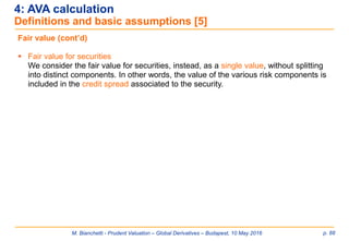 M. Bianchetti - Prudent Valuation – Global Derivatives – Budapest, 10 May 2016 p. 88
4: AVA calculation
Definitions and basic assumptions [5]
Fair value (cont’d)
 Fair value for securities
We consider the fair value for securities, instead, as a single value, without splitting
into distinct components. In other words, the value of the various risk components is
included in the credit spread associated to the security.
 