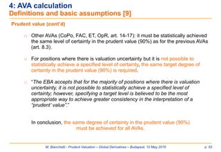 M. Bianchetti - Prudent Valuation – Global Derivatives – Budapest, 10 May 2016 p. 92
4: AVA calculation
Definitions and basic assumptions [9]
Prudent value (cont’d)
o Other AVAs (CoPo, FAC, ET, OpR, art. 14-17): it must be statistically achieved
the same level of certainty in the prudent value (90%) as for the previous AVAs
(art. 8.3).
o For positions where there is valuation uncertainty but it is not possible to
statistically achieve a specified level of certainty, the same target degree of
certainty in the prudent value (90%) is required.
o “The EBA accepts that for the majority of positions where there is valuation
uncertainty, it is not possible to statistically achieve a specified level of
certainty; however, specifying a target level is believed to be the most
appropriate way to achieve greater consistency in the interpretation of a
“prudent’ value”.”
In conclusion, the same degree of certainty in the prudent value (90%)
must be achieved for all AVAs.
 