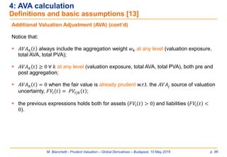 M. Bianchetti - Prudent Valuation – Global Derivatives – Budapest, 10 May 2016 p. 96
4: AVA calculation
Definitions and basic assumptions [13]
Additional Valuation Adjustment (AVA) (cont’d)
Notice that:
 𝐴𝑉𝐴 𝑘 𝑡 always include the aggregation weight 𝑤 𝑘 at any level (valuation exposure,
total AVA, total PVA);
 𝐴𝑉𝐴 𝑘 𝑡 ≥ 0 ∀ 𝑘 at any level (valuation exposure, total AVA, total PVA), both pre and
post aggregation;
 𝐴𝑉𝐴 𝑘 𝑡 = 0 when the fair value is already prudent w.r.t. the 𝐴𝑉𝐴𝑗 source of valuation
uncertainty, 𝐹𝑉𝑖 𝑡 = 𝑃𝑉𝑖𝑗𝑘 𝑡 ;
 the previous expressions holds both for assets (𝐹𝑉i 𝑡 > 0) and liabilities (𝐹𝑉i 𝑡 <
0).
 