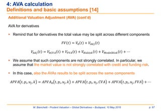 M. Bianchetti - Prudent Valuation – Global Derivatives – Budapest, 10 May 2016 p. 97
4: AVA calculation
Definitions and basic assumptions [14]
Additional Valuation Adjustment (AVA) (cont’d)
AVA for derivatives
 Remind that for derivatives the total value may be split across different components
𝐹𝑉 𝑡 = 𝑉0 𝑡 + 𝑉𝐴𝑑𝑗 𝑡
𝑉𝐴𝑑𝑗 𝑡 = 𝑉𝑏𝐶𝑉𝐴 𝑡 + 𝑉𝐹𝑉𝐴 𝑡 + 𝑉𝐵𝑖𝑑𝐴𝑠𝑘 𝑡 + 𝑉 𝑀𝑜𝑑𝑒𝑙𝑅𝑖𝑠𝑘 𝑡 + ⋯
 We assume that such components are not strongly correlated. In particular, we
assume that the market value is not strongly correlated with credit and funding risk.
 In this case, also the AVAs results to be split across the same components
𝐴𝑃𝑉𝐴 𝑡, 𝑝𝑖, 𝑢𝑗, 𝑘 = 𝐴𝑃𝑉𝐴0 𝑡, 𝑝𝑖, 𝑢𝑗, 𝑘 + 𝐴𝑃𝑉𝐴 𝑡, 𝑝𝑖, 𝑢𝑗, 𝐶𝑉𝐴 + 𝐴𝑃𝑉𝐴 𝑡, 𝑝𝑖, 𝑢𝑗, 𝐹𝑉𝐴 + ⋯
 