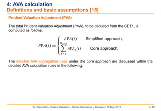M. Bianchetti - Prudent Valuation – Global Derivatives – Budapest, 10 May 2016 p. 98
4: AVA calculation
Definitions and basic assumptions [15]
Prudent Valuation Adjustment (PVA)
The total Prudent Valuation Adjustment (PVA), to be deduced from the CET1, is
computed as follows.
𝑃𝑉𝐴 𝑡 ≔
𝐴𝑉𝐴(𝑡) Simplified approach,
෍
𝑘=1
𝑁 𝐴𝑉𝐴
𝐴𝑉𝐴 𝑘 𝑡 Core approach.
The detailed AVA aggregation rules under the core approach are discussed within the
detailed AVA calculation rules in the following.
 