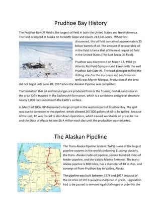 Prudhoe Bay History
The Prudhoe Bay Oil Field is the largest oil field in both the United States and North America.
The field is located in Alaska on its North Slope and covers 213,543 acres. When first
                                               discovered, the oil field contained approximately 25
                                               billion barrels of oil. The amount of recoverable oil
                                               in the field is twice that of the next largest oil field
                                               in the United States (The East Texas Oil Field).

                                           Prudhoe was discovere d on March 12, 1968 by
                                           Atlantic Richfield Company and Exxon with the well
                                           Prudhoe Bay Slate #1. The lead geologist to find the
                                           drilling sites for the discovery and confirmation
                                           wells was Marvin Mangus. Production of the area
did not begin until June 20, 1997 when the Alaskan Pipeline was completed.

The formation that oil and natural gas are produced from is the Triassic, Ivishak sandstone in
the area. Oil is trapped in the Sadlerochit formation, which is a sandstone and gravel structure
nearly 9,000 feet underneath the Earth’s surface.

In March of 2006, BP discovered a large oil spill in the western part of Prudhoe Bay. The spill
was due to corrosion in the pipeline, which allowed 267,000 gallons of oil to be spilled. Because
of the spill, BP was forced to shut down operations, which caused worldwide oil prices to rise
and the State of Alaska to lose $6.4 million each day until the production was restarted.




                             The Alaskan Pipeline
                                     The Trans-Alaska Pipeline System (TAPS) is one of the largest
                                     pipeline systems in the world containing 11 pump stations,
                                     the trans- Alaska crude-oil pipeline, several hundred miles of
                                     feeder pipeline, and the Valdez Marine Terminal. The trans-
                                     Alaska pipeline is 800 miles, has a diameter of 48 in ches, and
                                     conveys oil from Prudhoe Bay to Valdez, Alaska.

                                     The pipeline was built between 1974 and 1977 because of
                                     the oil crisis of 1973 caused a sharp rise in prices. Legislation
                                     had to be passed to remove legal challenges in order for the
 