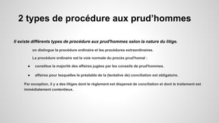 2 types de procédure aux prud’hommes
Il existe différents types de procédure aux prud'hommes selon la nature du litige.
on distingue la procédure ordinaire et les procédures extraordinaires.
La procédure ordinaire est la voie normale du procès prud'homal :
● constitue la majorité des affaires jugées par les conseils de prud'hommes.
● affaires pour lesquelles le préalable de la (tentative de) conciliation est obligatoire.
Par exception, il y a des litiges dont le règlement est dispensé de conciliation et dont le traitement est
immédiatement contentieux.
 