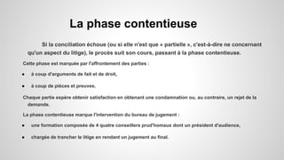 La phase contentieuse
Si la conciliation échoue (ou si elle n'est que « partielle », c'est-à-dire ne concernant
qu'un aspect du litige), le procès suit son cours, passant à la phase contentieuse.
Cette phase est marquée par l'affrontement des parties :
● à coup d'arguments de fait et de droit,
● à coup de pièces et preuves.
Chaque partie espère obtenir satisfaction en obtenant une condamnation ou, au contraire, un rejet de la
demande.
La phase contentieuse marque l'intervention du bureau de jugement :
● une formation composée de 4 quatre conseillers prud'homaux dont un président d'audience,
● chargée de trancher le litige en rendant un jugement au final.
 
