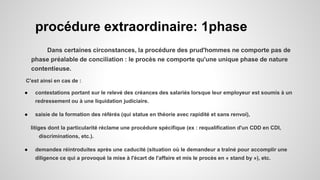 procédure extraordinaire: 1phase
Dans certaines circonstances, la procédure des prud'hommes ne comporte pas de
phase préalable de conciliation : le procès ne comporte qu'une unique phase de nature
contentieuse.
C'est ainsi en cas de :
● contestations portant sur le relevé des créances des salariés lorsque leur employeur est soumis à un
redressement ou à une liquidation judiciaire.
● saisie de la formation des référés (qui statue en théorie avec rapidité et sans renvoi),
litiges dont la particularité réclame une procédure spécifique (ex : requalification d'un CDD en CDI,
discriminations, etc.).
● demandes réintroduites après une caducité (situation où le demandeur a traîné pour accomplir une
diligence ce qui a provoqué la mise à l'écart de l'affaire et mis le procès en « stand by »), etc.
 