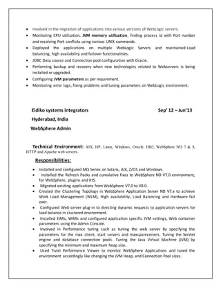  Involved in the migration of applications into various versions of WebLogic servers.
 Monitoring CPU utilization, JVM memory utilization, finding process id with Port number
and resolving Port conflicts using various UNIX commands.
 Deployed the applications on multiple WebLogic Servers and maintained Load
balancing, high availability and failover functionalities.
 JDBC Data source and Connection pool configuration with Oracle.
 Performing backup and recovery when new technologies related to Webservers is being
installed or upgraded.
 Configuring JVM parameters as per requirement.
 Monitoring error logs, fixing problems and tuning parameters on WebLogic environment.
Eidiko systems integrators Sep’ 12 – Jun’13
Hyderabad, India
WebSphere Admin
Technical Environment: AIX, HP, Linux, Windows, Oracle, DB2, WebSphere ND 7 & 8,
HTTP and Apache web servers.
Responsibilities:
 Installed and configured MQ Series on Solaris, AIX, Z/OS and Windows.
 Installed the Refresh Packs and cumulative fixes to WebSphere ND V7.0 environment,
for WebSphere, plugins and IHS.
 Migrated existing applications from WebSphere V7.0 to V8.0.
 Created the Clustering Topology in WebSphere Application Server ND V7.x to achieve
Work Load Management (WLM), High availability, Load Balancing and Hardware fail
over.
 Configured Web server plug-in to directing dynamic requests to application servers for
load balance in clustered environment.
 Installed EARs, WARs and configured application specific JVM settings, Web container
parameters using the Admin Console.
 Involved in Performance tuning such as tuning the web server by specifying the
parameters for the max client, start servers and maxspareservers. Tuning the Servlet
engine and database connection pools. Tuning the Java Virtual Machine (JVM) by
specifying the minimum and maximum heap size.
 Used Tivoli Performance Viewer to monitor WebSphere Applications and tuned the
environment accordingly like changing the JVM Heap, and Connection Pool sizes.
 