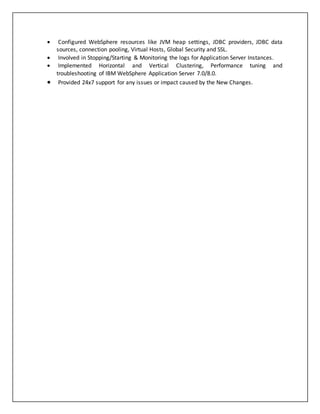  Configured WebSphere resources like JVM heap settings, JDBC providers, JDBC data
sources, connection pooling, Virtual Hosts, Global Security and SSL.
 Involved in Stopping/Starting & Monitoring the logs for Application Server Instances.
 Implemented Horizontal and Vertical Clustering, Performance tuning and
troubleshooting of IBM WebSphere Application Server 7.0/8.0.
 Provided 24x7 support for any issues or impact caused by the New Changes.
 