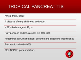 TROPICAL PANCREATITIS
Africa, India, Brazil
A disease of early childhood and youth
> 90% before age of 40yrs
Prevalence in endemic areas: 1 in 500-800
Abdominal pain, malnutrition, exocrine and endocrine insufficiency
Pancreatic caliculi – 90%
50% SPINK1 gene mutation.
 