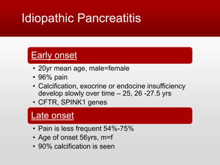 Idiopathic Pancreatitis
Early onset
• 20yr mean age, male=female
• 96% pain
• Calcification, exocrine or endocine insufficiency
develop slowly over time – 25, 26 -27.5 yrs
• CFTR, SPINK1 genes
Late onset
• Pain is less frequent 54%-75%
• Age of onset 56yrs, m=f
• 90% calcification is seen
 