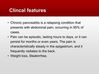 • Chronic pancreatitis is a relapsing condition that
presents with abdominal pain, occurring in 95% of
cases.
• Pain can be episodic, lasting hours to days, or it can
persist for months or even years. The pain is
characteristically steady in the epigastrium, and it
frequently radiates to the back.
• Weight loss, Steatorrhea.
Clincal features
 