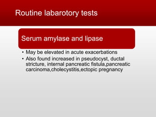 Routine labarotory tests
Serum amylase and lipase
• May be elevated in acute exacerbations
• Also found increased in pseudocyst, ductal
stricture, internal pancreatic fistula,pancreatic
carcinoma,cholecystitis,ectopic pregnancy
 
