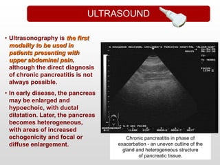 • Ultrasonography is the first
modality to be used in
patients presenting with
upper abdominal pain,
although the direct diagnosis
of chronic pancreatitis is not
always possible.
• In early disease, the pancreas
may be enlarged and
hypoechoic, with ductal
dilatation. Later, the pancreas
becomes heterogeneous,
with areas of increased
echogenicity and focal or
diffuse enlargement.
Chronic pancreatitis in phase of
exacerbation - an uneven outline of the
gland and heterogeneous structure
of pancreatic tissue.
ULTRASOUND
 