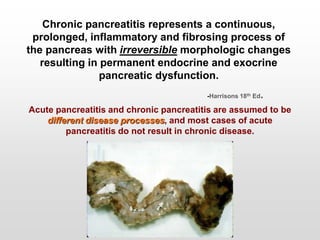 Chronic pancreatitis represents a continuous,
prolonged, inflammatory and fibrosing process of
the pancreas with irreversible morphologic changes
resulting in permanent endocrine and exocrine
pancreatic dysfunction.
-Harrisons 18th Ed.
Acute pancreatitis and chronic pancreatitis are assumed to be
different disease processes, and most cases of acute
pancreatitis do not result in chronic disease.
 