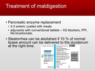 Treatment of maldigestion
▪ Pancreatic enzyme replacement
▪ 2-3 enteric coated with meals
▪ adjuvants with conventional tablets – H2 blockers, PPI,
Na bicarbonate,
▪ Steatorrhea can be abolished if 10 % of normal
lipase amount can be delivered to the duodenum
at the right time.
 