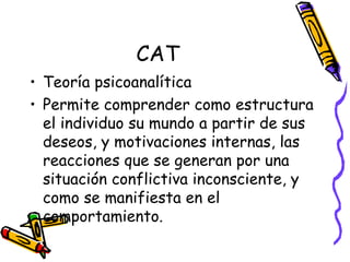 CAT Teoría psicoanalítica Permite comprender como estructura el individuo su mundo a partir de sus deseos, y motivaciones internas, las reacciones que se generan por una situación conflictiva inconsciente, y como se manifiesta en el comportamiento.  