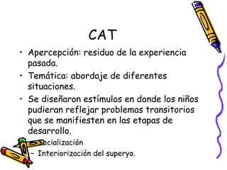 CAT Apercepción: residuo de la experiencia pasada.  Temática: abordaje de diferentes situaciones. Se diseñaron estímulos en donde los niños pudieran reflejar problemas transitorios que se manifiesten en las etapas de desarrollo. Socialización Interiorización del superyo.  